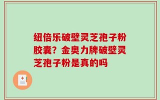 纽倍乐破壁灵芝孢子粉胶囊？金奥力牌破壁灵芝孢子粉是真的吗