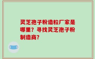 灵芝孢子粉造粒厂家是哪里？寻找灵芝孢子粉制造商？