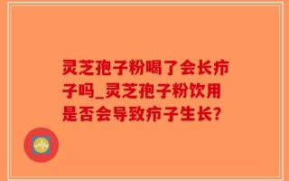 灵芝孢子粉喝了会长疖子吗_灵芝孢子粉饮用是否会导致疖子生长？