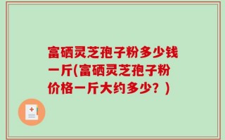 富硒灵芝孢子粉多少钱一斤(富硒灵芝孢子粉价格一斤大约多少？)