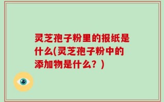 灵芝孢子粉里的报纸是什么(灵芝孢子粉中的添加物是什么？)