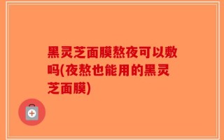 黑灵芝面膜熬夜可以敷吗(夜熬也能用的黑灵芝面膜)