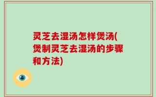 灵芝去湿汤怎样煲汤(煲制灵芝去湿汤的步骤和方法)