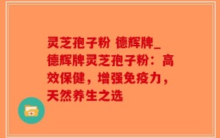 灵芝孢子粉 德辉牌_德辉牌灵芝孢子粉：高效保健，增强免疫力，天然养生之选