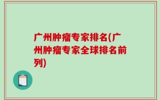 广州肿瘤专家排名(广州肿瘤专家全球排名前列)