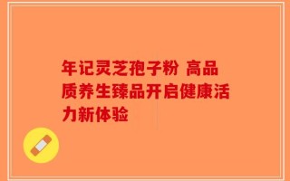 年记灵芝孢子粉 高品质养生臻品开启健康活力新体验