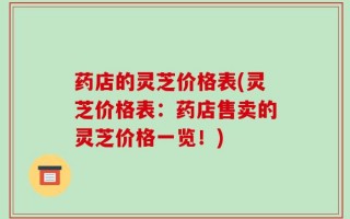 药店的灵芝价格表(灵芝价格表：药店售卖的灵芝价格一览！)