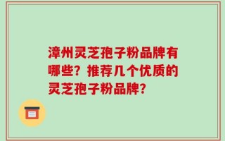漳州灵芝孢子粉品牌有哪些？推荐几个优质的灵芝孢子粉品牌？