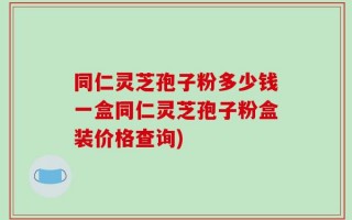 同仁灵芝孢子粉多少钱一盒同仁灵芝孢子粉盒装价格查询)