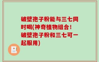 破壁孢子粉能与三七同时喝(神奇植物组合！破壁孢子粉和三七可一起服用)