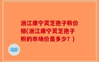 浙江康宁灵芝孢子粉价格(浙江康宁灵芝孢子粉的市场价是多少？)