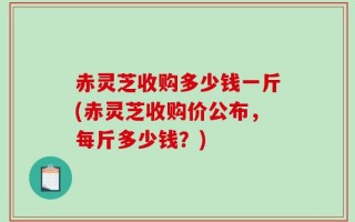 赤灵芝收购多少钱一斤(赤灵芝收购价公布，每斤多少钱？)