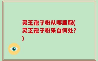 灵芝孢子粉从哪里取(灵芝孢子粉采自何处？)