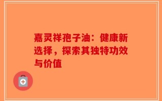 嘉灵祥孢子油：健康新选择，探索其独特功效与价值