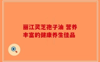 丽江灵芝孢子油 营养丰富的健康养生佳品