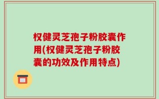 权健灵芝孢子粉胶囊作用(权健灵芝孢子粉胶囊的功效及作用特点)