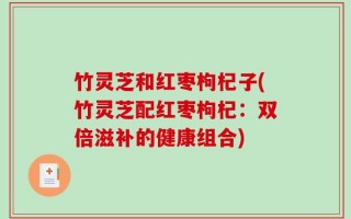 竹灵芝和红枣枸杞子(竹灵芝配红枣枸杞：双倍滋补的健康组合)