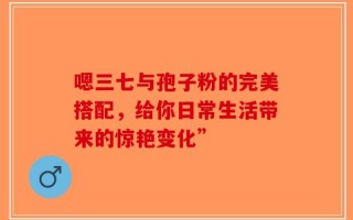 嗯三七与孢子粉的完美搭配，给你日常生活带来的惊艳变化”