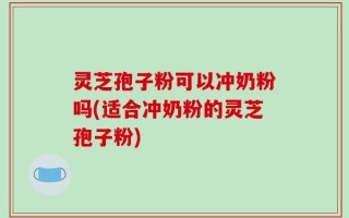 灵芝孢子粉可以冲奶粉吗(适合冲奶粉的灵芝孢子粉)