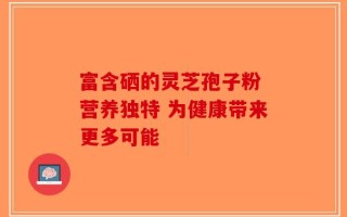 富含硒的灵芝孢子粉 营养独特 为健康带来更多可能
