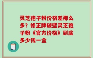 灵芝孢子粉价格差那么多？修正牌破壁灵芝孢子粉《官方价格》到底多少钱一盒