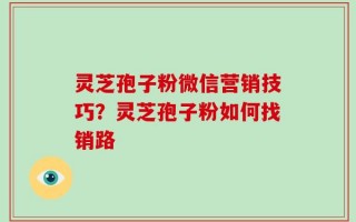 灵芝孢子粉微信营销技巧？灵芝孢子粉如何找销路