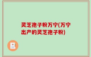 灵芝孢子粉万宁(万宁出产的灵芝孢子粉)