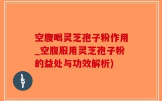 空腹喝灵芝孢子粉作用_空腹服用灵芝孢子粉的益处与功效解析)