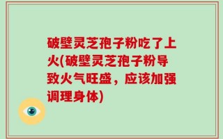 破壁灵芝孢子粉吃了上火(破壁灵芝孢子粉导致火气旺盛，应该加强调理身体)