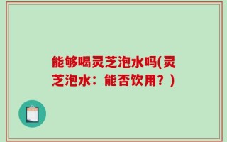 能够喝灵芝泡水吗(灵芝泡水：能否饮用？)