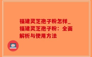 福建灵芝孢子粉怎样_福建灵芝孢子粉：全面解析与使用方法