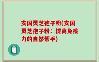 安国灵芝孢子粉(安国灵芝孢子粉：提高免疫力的自然帮手)