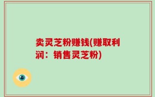 卖灵芝粉赚钱(赚取利润：销售灵芝粉)