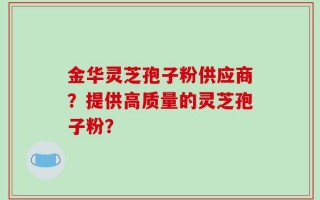 金华灵芝孢子粉供应商？提供高质量的灵芝孢子粉？