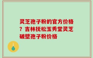 灵芝孢子粉的官方价格？吉林抚松玉秀堂灵芝破壁孢子粉价格