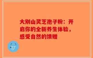 大别山灵芝孢子粉：开启你的全新养生体验，感受自然的馈赠