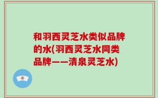 和羽西灵芝水类似品牌的水(羽西灵芝水同类品牌——清泉灵芝水)