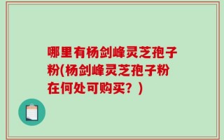 哪里有杨剑峰灵芝孢子粉(杨剑峰灵芝孢子粉在何处可购买？)