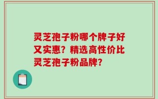 灵芝孢子粉哪个牌子好又实惠？精选高性价比灵芝孢子粉品牌？