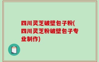 四川灵芝破壁包子粉(四川灵芝粉破壁包子专业制作)