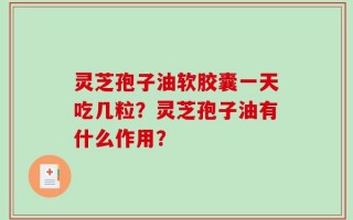 灵芝孢子油软胶囊一天吃几粒？灵芝孢子油有什么作用？