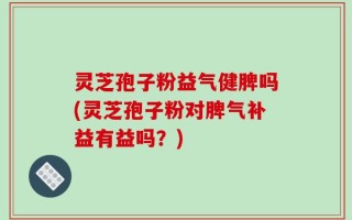 灵芝孢子粉益气健脾吗(灵芝孢子粉对脾气补益有益吗？)