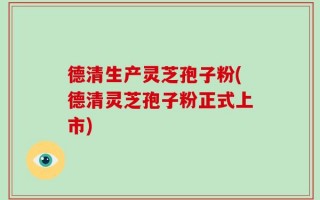 德清生产灵芝孢子粉(德清灵芝孢子粉正式上市)