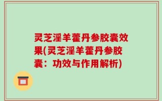 灵芝淫羊藿丹参胶囊效果(灵芝淫羊藿丹参胶囊：功效与作用解析)