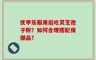 优甲乐服用后吃灵芝孢子粉？如何合理搭配保健品？