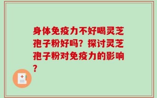 身体免疫力不好喝灵芝孢子粉好吗？探讨灵芝孢子粉对免疫力的影响？