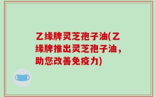 乙缘牌灵芝孢子油(乙缘牌推出灵芝孢子油，助您改善免疫力)