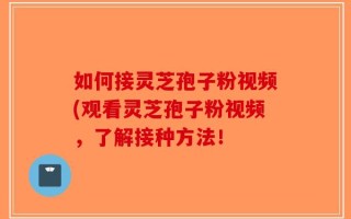如何接灵芝孢子粉视频(观看灵芝孢子粉视频，了解接种方法！
