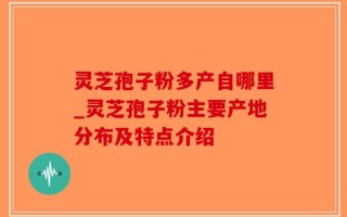 灵芝孢子粉多产自哪里_灵芝孢子粉主要产地分布及特点介绍