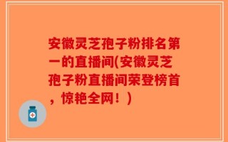 安徽灵芝孢子粉排名第一的直播间(安徽灵芝孢子粉直播间荣登榜首，惊艳全网！)